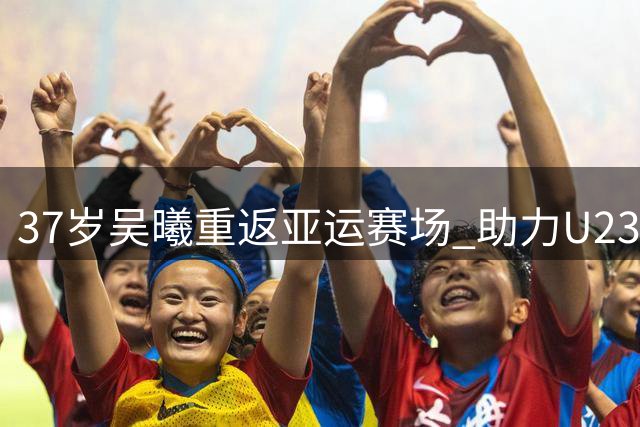 37岁吴曦重返亚运赛场 助力U23国足冲击八强